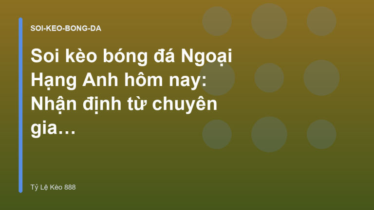 Soi kèo bóng đá Ngoại Hạng Anh hôm nay: Nhận định từ chuyên gia - Tỷ Lệ Kèo 888